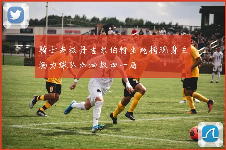 骑士老板丹吉尔伯特坐轮椅现身主场为球队加油扳回一局