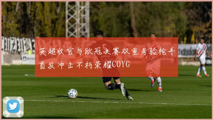 英超收官与欧冠决赛双重考验枪手首发冲击不朽荣耀COYG