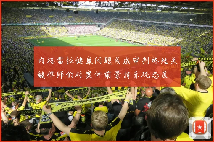 内格雷拉健康问题或成审判终结关键律师们对案件前景持乐观态度