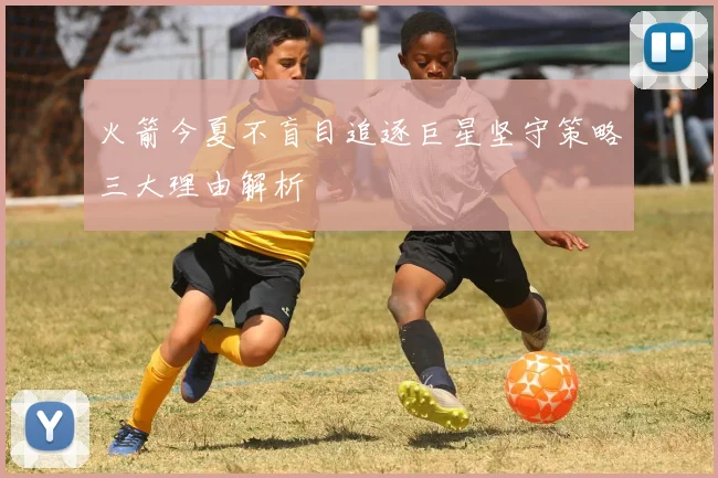火箭今夏不盲目追逐巨星坚守策略三大理由解析