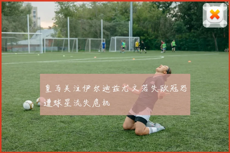 皇马关注伊尔迪兹尤文若失欧冠恐遭球星流失危机