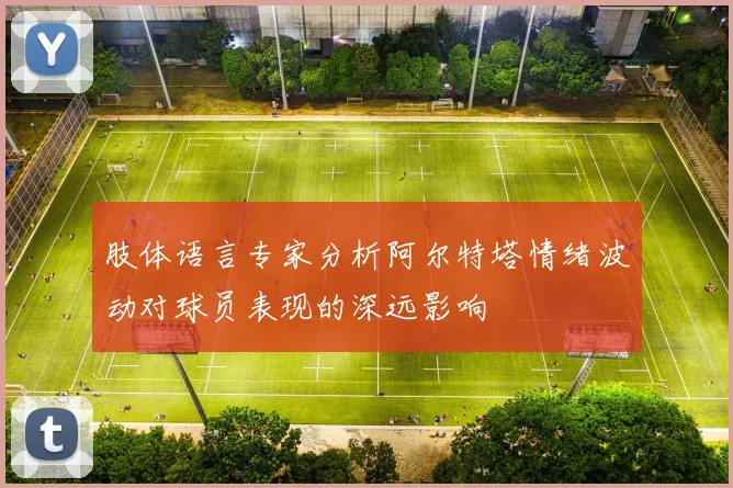 肢体语言专家分析阿尔特塔情绪波动对球员表现的深远影响