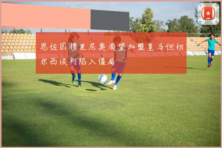 恩佐因穆里尼奥渴望加盟皇马但切尔西谈判陷入僵局