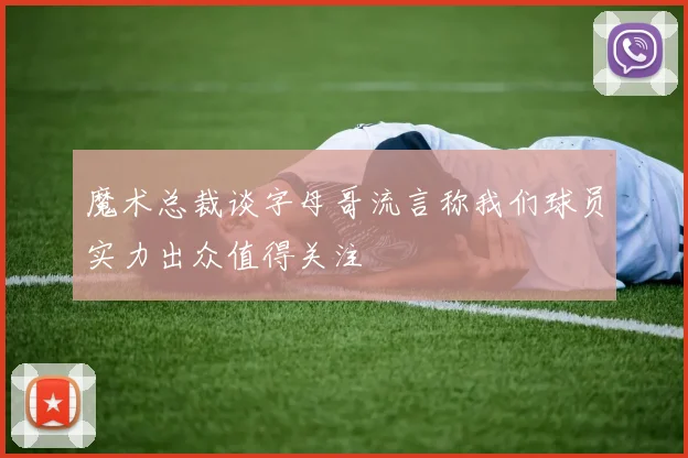魔术总裁谈字母哥流言称我们球员实力出众值得关注