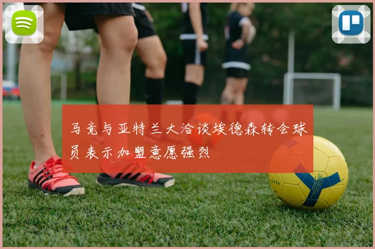 马竞与亚特兰大洽谈埃德森转会球员表示加盟意愿强烈
