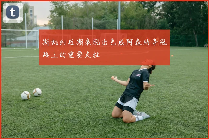 斯凯利近期表现出色成阿森纳争冠路上的重要支柱