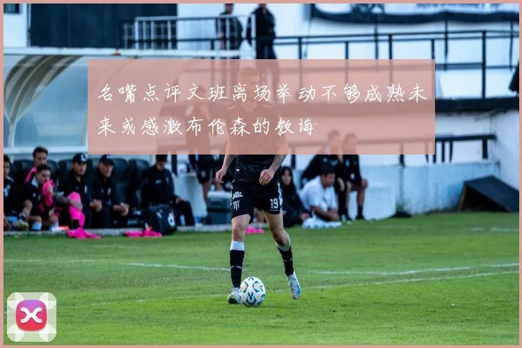 名嘴点评文班离场举动不够成熟未来或感激布伦森的教诲