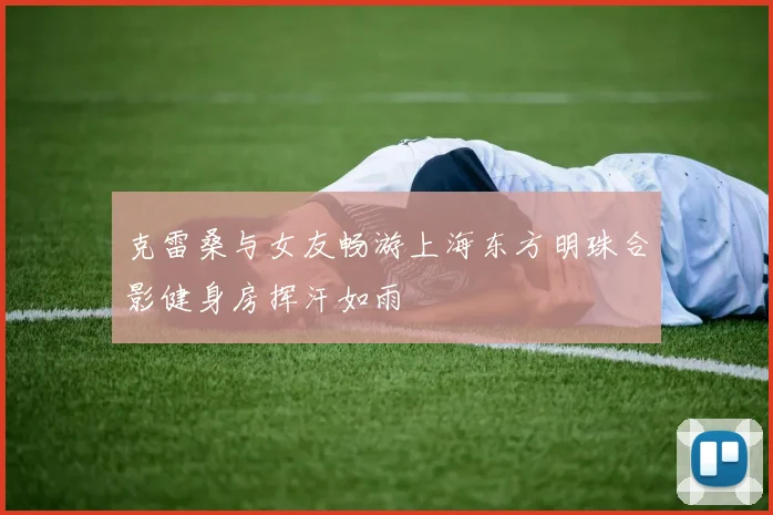 克雷桑与女友畅游上海东方明珠合影健身房挥汗如雨