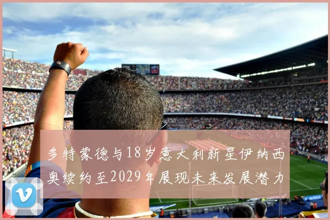 多特蒙德与18岁意大利新星伊纳西奥续约至2029年展现未来发展潜力
