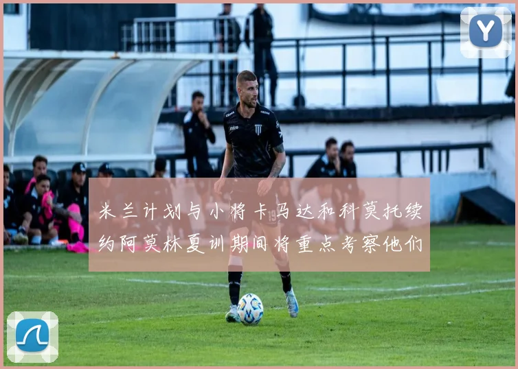 米兰计划与小将卡马达和科莫托续约阿莫林夏训期间将重点考察他们