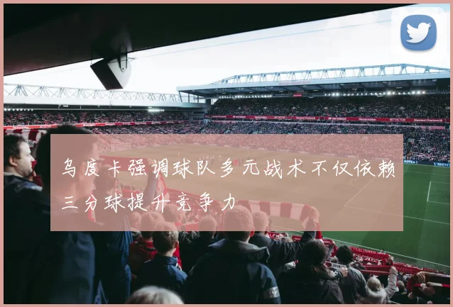乌度卡强调球队多元战术不仅依赖三分球提升竞争力