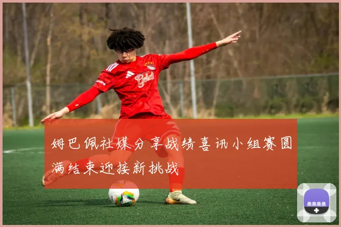 姆巴佩社媒分享战绩喜讯小组赛圆满结束迎接新挑战
