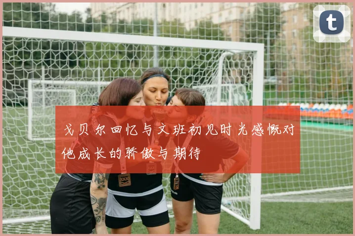 戈贝尔回忆与文班初见时光感慨对他成长的骄傲与期待