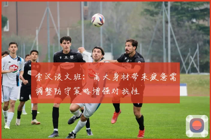 索汉谈文班：高大身材带来疲惫需调整防守策略增强对抗性
